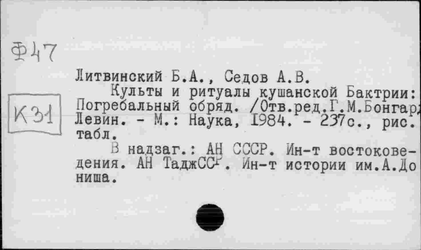 ﻿
KM
Литвинский Б.А., Седов А.В.
Культы и ритуалы кушанской Бактрии: Погребальный обряд. /Отв.ред.Г.М.Бонгао Левин. - М. : Наука, 1984. - 237с., рис.' табл.
В надзаг.: АН СССР. Ин-т востоковедения. АН ТаджСО. Ин-т истории им.А.До ниша.